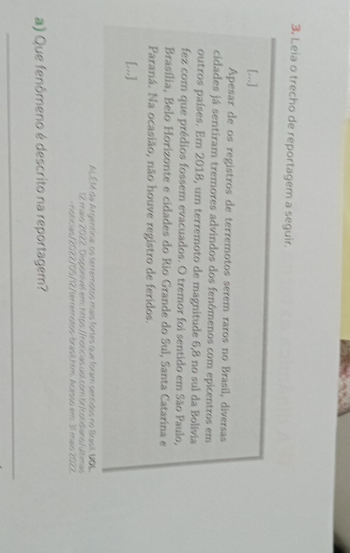 Leía o trecho de reportagem a seguir. 
[...] 
Apesar de os registros de terremotos serem raros no Brasil, diversas 
cidades já sentiram tremores advindos dos fenômenos com epicentros em 
outros países. Em 2018, um terremoto de magnitude 6,8 no sul da Bolívia 
fez com que prédios fossem evacuados. O tremor foi sentido em São Paulo, 
Brasília, Belo Horizonte e cidades do Rio Grande do Sul, Santa Catarina e 
Paraná. Na ocasião, não houve registro de feridos. 
[...] 
ALÉM da Argentina: os terremotos mais fortes que foram sentidos no Brasil. UOL, 
12 maio 2022. Disponível em: https://noficias uol.com.br/condiano/ultimas 
-noticias/2022/05/12/terremotos-brasil.htm. Acesso em: 31 maio 2022. 
a) Que fenômeno é descrito na reportagem? 
_
