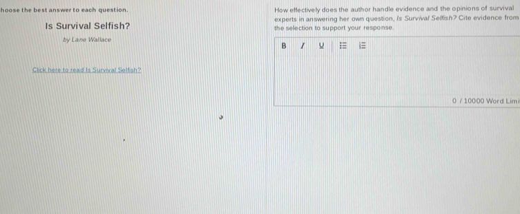 hoose the best answer to each question. How effectively does the author handle evidence and the opinions of survival 
experts in answering her own question, Is Survival Selfish? Cite evidence from 
Is Survival Selfish? the selection to support your response. 
by Lane Wallace 
B I u = 
Click here to read Is Survival Selfish? 
0 / 10000 Word Lim