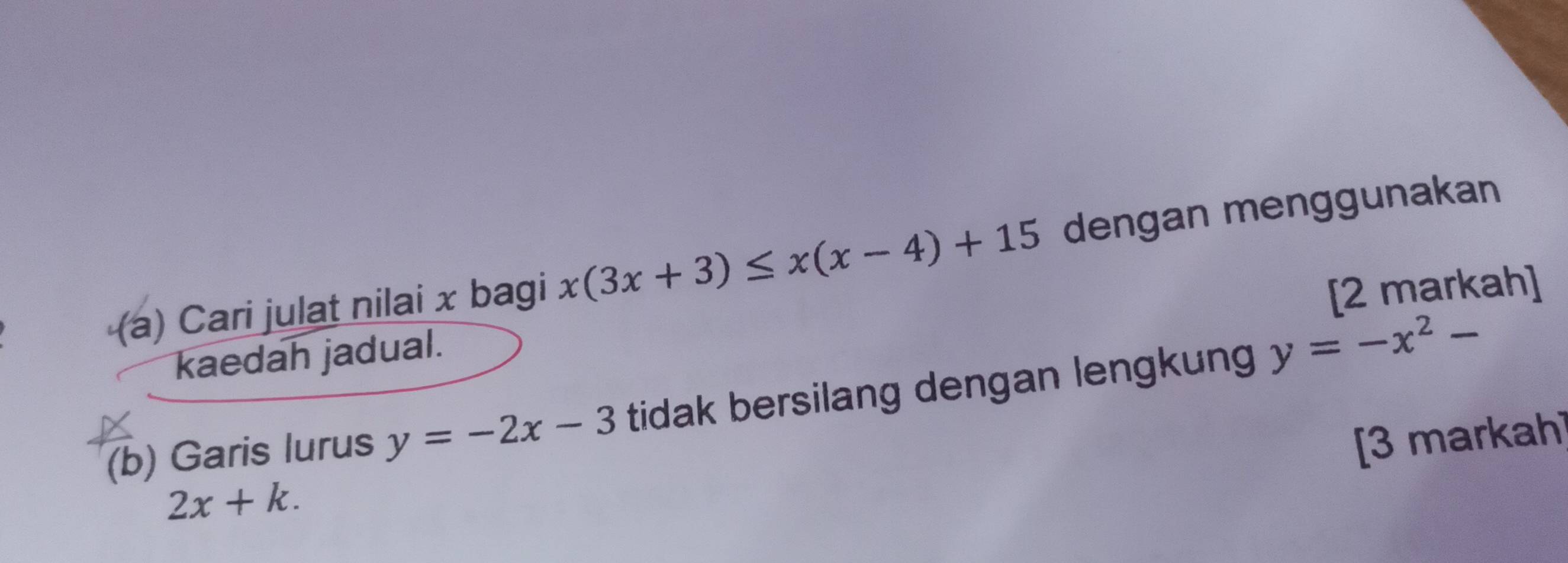 Cari julat nilai x bagi x(3x+3)≤ x(x-4)+15 dengan menggunakan 
[2 markah] 
kaedah jadual. 
(b) Garis lurus y=-2x-3 tidak bersilang dengan lengkung y=-x^2-
[3 markah]
2x+k.