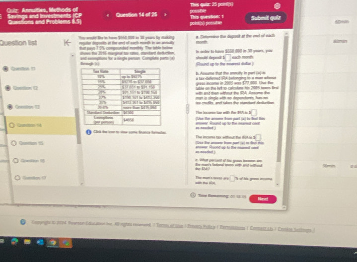 Annuities, Methods of possible This quiz: 25 peint(s)
Savings and Investments (CP Question 14 of 25 This question: 1 Submit quiz
Quessions and Problems 8.5)
point(s) possible
Question list Yas would like to have $550 100 im 38 years by making eoonth a. Deterine the deposit at the end of each
requtar depenits at for end of each montth in an anmulty 
Shut pays 7.5% compounded monthly. Tive table belou In onder to hove $550 000 in 38 years, you
shows the 2016 margital tox cates, standard defuction
and cmmptions for a single person. Complate parts (a) should deposit s□ each mont
thmugh (t) (Round up to the mearest doar )
b. Assume that the anmuity in part (a) is
a tuxdelemed IRA befonging to a man whhose
gress income in 2905 was $77,000. Use the
Quetion 12 tuble on the ledf to calcufate his 2005 taes first
with and then without the IRA Assume the
man is single with no depondents, has no
lax credls, and takes the standard deduction 
Cueston 13 
The income tan with the IRA is ! □
(Jse the anower from part (a) to find this
Qundion 14 anseer. Raznd up to the mearest cent
fy Click the ican to vimr seme finance formustas. as meeded )
The income tox without the iRA.is S □
(1se the anowor from part (a) to find this
Queston 15 answer. Ruund up to the meamest cenr
as neaded )
c. What perent of his gross incoms are
Qancion 18 She man's fedenal tomes witfs and without     D
the RA?
Cantor17 The man's tms are □ % of his grass income
with the IRA
Tims Remmning: 01 18 15 Neart
Comyrght 10 2014 Vearson Education ir. 40 rights reserved, ( 'Torom of Lise ) Prsary Policy ( Permissions' ) Commert Us.) Cokte Settouns.