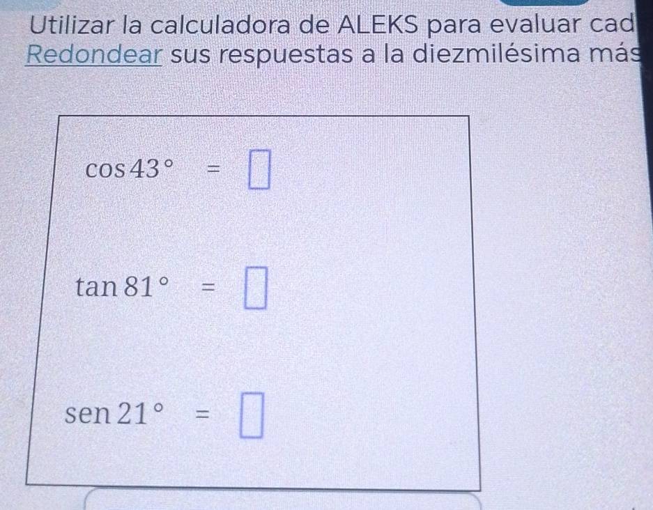 Utilizar la calculadora de ALEKS para evaluar cad 
Redondear sus respuestas a la diezmilésima más
cos 43°=□
tan 81°=□
sen 21°=□