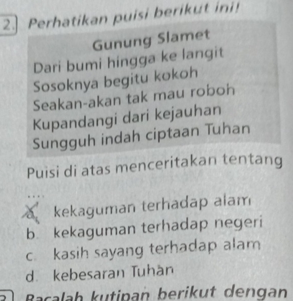 2.] Perhatikan puisi berikut ini!
Gunung Slamet
Dari bumi hingga ke langit
Sosoknya begitu kokoh
Seakan-akan tak mau roboh
Kupandangi dari kejauhan
Sungguh indah ciptaan Tuhan
Puisi di atas menceritakan tentang
kekaguman terhadap alam
b kekaguman terhadap negeri
c kasih sayang terhadap alam
d. kebesaran Tuhan
Bacalah kutipan berikut dengan