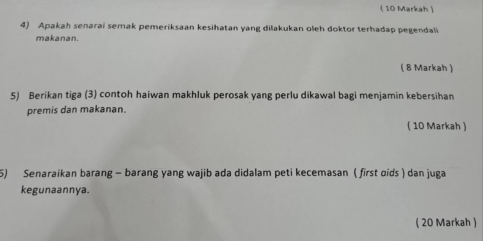 ( 10 Markah ) 
4) Apakah senarai semak pemeriksaan kesihatan yang dilakukan oleh doktor terhadap pegendali 
makanan. 
( 8 Markah ) 
5) Berikan tiga (3) contoh haiwan makhluk perosak yang perlu dikawal bagi menjamin kebersihan 
premis dan makanan. 
( 10 Markah ) 
5) Senaraikan barang - barang yang wajib ada didalam peti kecemasan ( first ɑids ) dan juga 
kegunaannya. 
( 20 Markah )