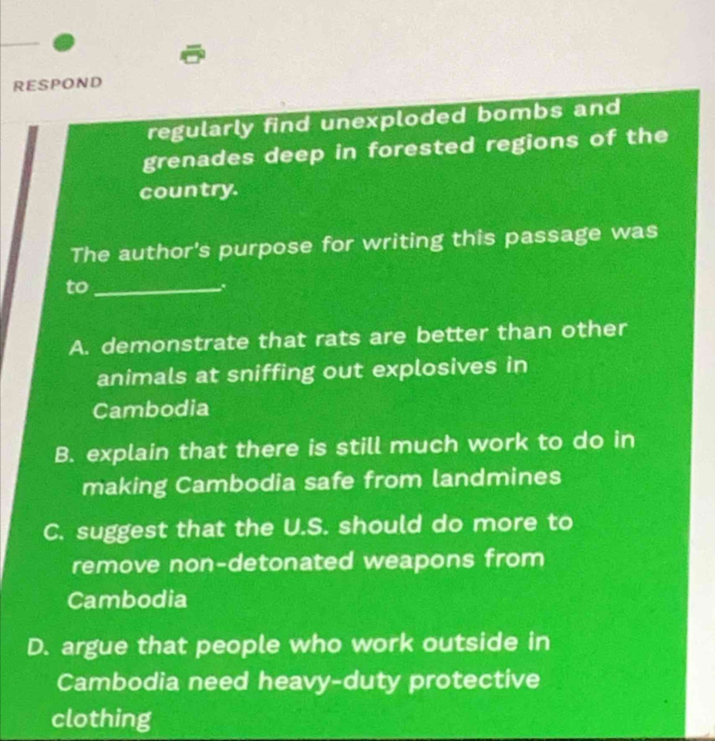 RESPOND
regularly find unexploded bombs and
grenades deep in forested regions of the
country.
The author's purpose for writing this passage was
to_
A. demonstrate that rats are better than other
animals at sniffing out explosives in
Cambodia
B. explain that there is still much work to do in
making Cambodia safe from landmines
C. suggest that the U.S. should do more to
remove non-detonated weapons from
Cambodia
D. argue that people who work outside in
Cambodia need heavy-duty protective
clothing