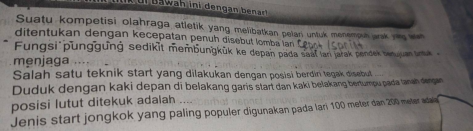 di bawah ini dengan benar! 
Suatu kompetisi olahraga atletik yang melibatkan pelari untuk menempuh jarak yang lelah 
ditentukan dengan kecepatan penuh disebut lomba lari 
Fungsi punggunġ sedikit membungkük ke depan päda saaf lari jarak pendek bertujuan untuk 
menjaga . 
Salah satu teknik start yang dilakukan dengan posisi berdiri tegak disebut .... 
Duduk dengan kaki depan di belakang garis start dan kaki belakang bertumpu pada tanah dengan 
posisi lutut ditekuk adalah .. 
Jenis start jongkok yang paling populer digunakan pada lari 100 meter dan 200 meter adala