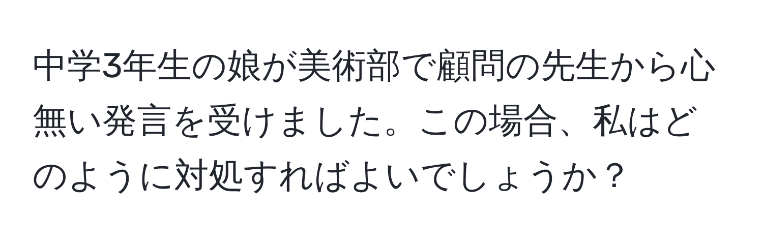 中学3年生の娘が美術部で顧問の先生から心無い発言を受けました。この場合、私はどのように対処すればよいでしょうか？