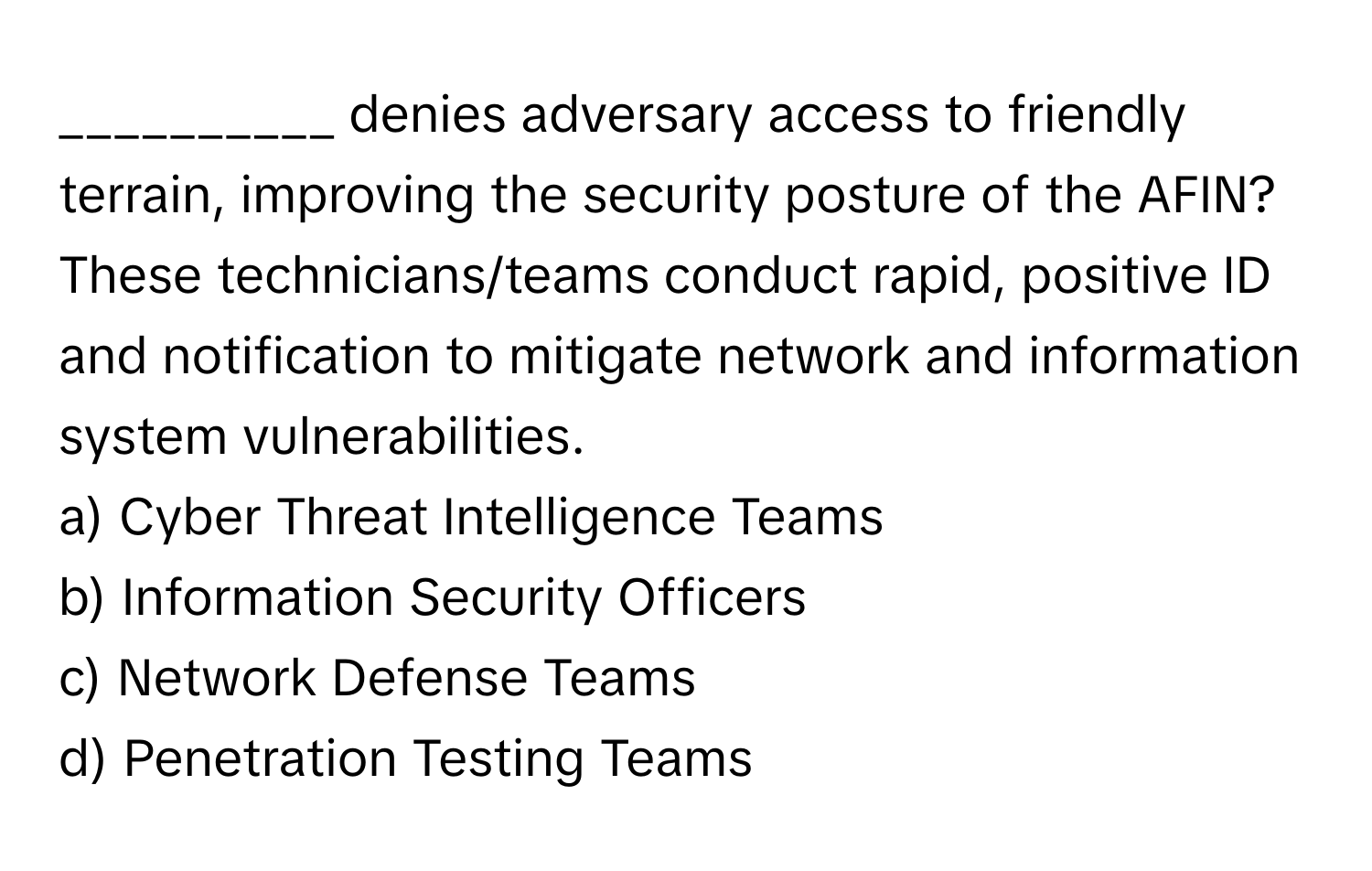 denies adversary access to friendly terrain, improving the security posture of the AFIN? These technicians/teams conduct rapid, positive ID and notification to mitigate network and information system vulnerabilities.

a) Cyber Threat Intelligence Teams 
b) Information Security Officers 
c) Network Defense Teams 
d) Penetration Testing Teams