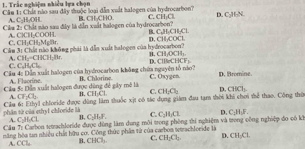 Trắc nghiệm nhiều lựa chọn
Câu 1: Chất nào sau đây thuộc loại dẫn xuất halogen của hydrocarbon? C. CH₃Cl. D. C_2H_3N.
A. C_2H_5OH. B. CH_3CHO.
Câu 2: Chất nào sau đây là dẫn xuất halogen của hydrocarbon?
A. ClCH_2COOH.
B. C_6H_5CH_2Cl.
D. CH_3COCL
C. CH_3CH_2MgBr.
Câu 3: 3: Chất nào không phải là dẫn xuất halogen của hydrocarbon?
B. CH_3OCH_3.
A. CH_2=CHCH_2Br.
D. ClBrCHCF_3.
C. C_4H_5Cl_6.
Câu 4: Dẫn xuất halogen của hydrocarbon không chứa nguyên tổ nào? C. Oxygen. D. Bromine.
A. Fluorine. B. Chlorine.
Câu 5:12 Dẫn xuất halogen được dùng để gây mê là
A. CF_2Cl_2. B. CH_1Cl. C. CH_2Cl_2 D. CHCl_3.
Câu 6: Ethyl chloride được dùng làm thuốc xịt có tác dụng giảm đau tạm thời khi chơi thể thao. Công thứ
phân từ của ethyl chloride là
A. C_2H_5CL B. C_2H_3F. C. C_2H_3CL D. C_2H_3F.
Cầu 7:C Sarbon tetrachloride được dùng làm dung môi trong phòng thí nghiệm và trong công nghiệp do có kh
năng hòa tan nhiều chất hữu cơ. Công thức phân tử của carbon tetrachloride là
A. CCL B. CHCl_3. C. CH_2Cl_2. D. CH_3Cl.