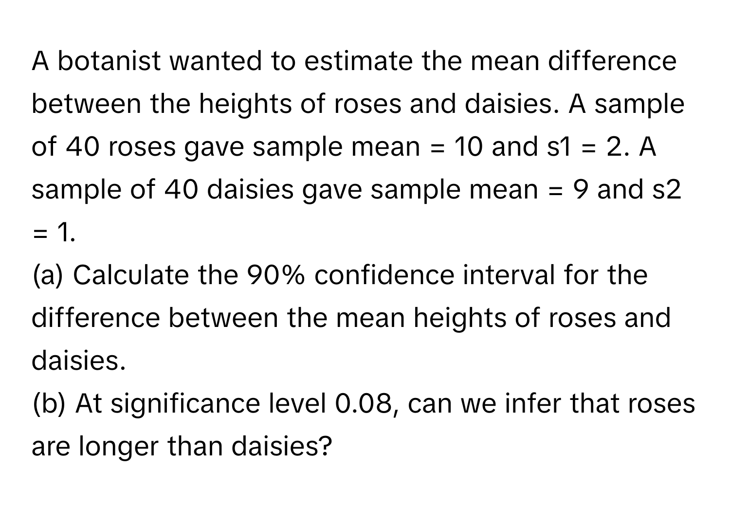 A botanist wanted to estimate the mean difference between the heights of roses and daisies. A sample of 40 roses gave sample mean = 10 and s1 = 2. A sample of 40 daisies gave sample mean = 9 and s2 = 1. 
(a) Calculate the 90% confidence interval for the difference between the mean heights of roses and daisies. 
(b) At significance level 0.08, can we infer that roses are longer than daisies?