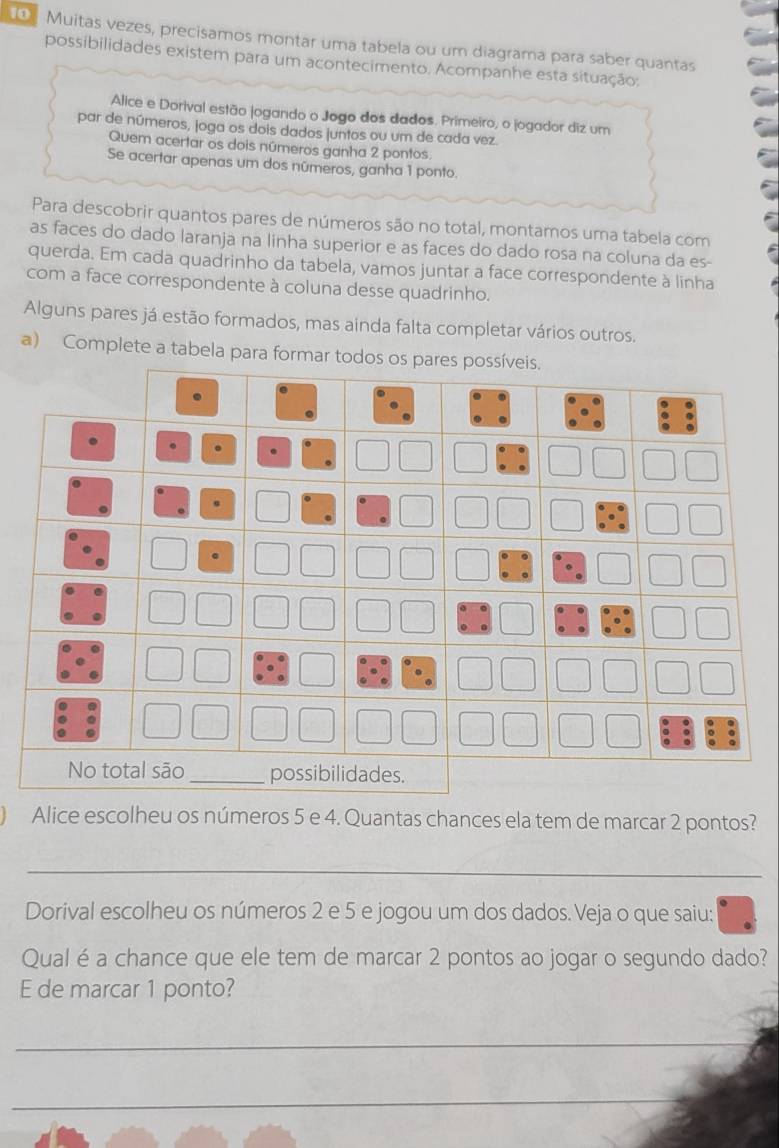 ① Muitas vezes, precisamos montar uma tabela ou um diagrama para saber quantas 
possibilidades existem para um acontecimento. Acompanhe esta situação: 
Alice e Dorival estão jogando o Jogo dos dados. Primeiro, o jogador diz um 
par de números, joga os dois dados juntos ou um de cada vez. 
Quem acertar os dois números ganha 2 pontos. 
Se acertar apenas um dos números, ganha 1 ponto. 
Para descobrir quantos pares de números são no total, montamos uma tabela com 
as faces do dado laranja na linha superior e as faces do dado rosa na coluna da es- 
querda. Em cada quadrinho da tabela, vamos juntar a face correspondente à linha 
com a face correspondente à coluna desse quadrinho. 
Alguns pares já estão formados, mas ainda falta completar vários outros. 
a) Complete a tabela para formar 
Alice escolheu os números 5 e 4. Quantas chances ela tem de marcar 2 pontos? 
_ 
Dorival escolheu os números 2 e 5 e jogou um dos dados. Veja o que saiu: 
Qual é a chance que ele tem de marcar 2 pontos ao jogar o segundo dado? 
E de marcar 1 ponto? 
_ 
_