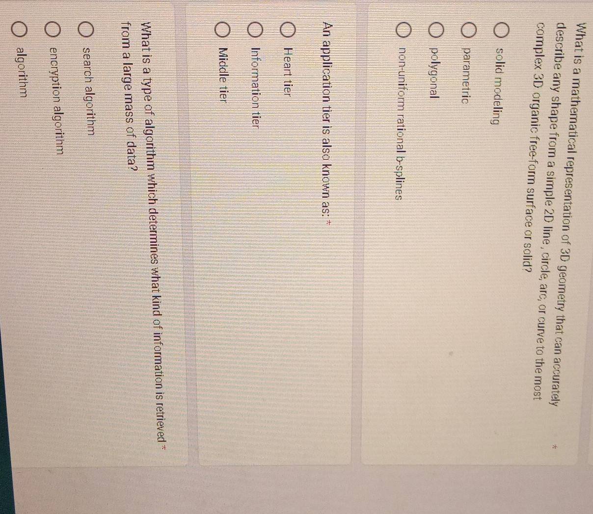 What is a mathematical representation of 3D geometry that can accurately
describe any shape from a simple 2D line , circle, arc, or curve to the most
complex 3D organic free-form surface or solid?
solid modeling
parametric
polygonal
non-uniform rational b-splines
An application tier is also known as: *
Heart tier
Information tier
Middle tier
What is a type of algorithm which determines what kind of information is retrieved *
from a large mass of data?
search algorithm
encryption algorithm
algorithm
