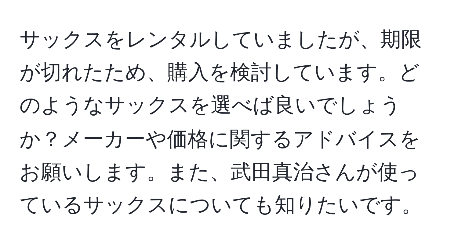 サックスをレンタルしていましたが、期限が切れたため、購入を検討しています。どのようなサックスを選べば良いでしょうか？メーカーや価格に関するアドバイスをお願いします。また、武田真治さんが使っているサックスについても知りたいです。