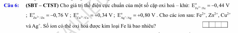 (SBT - CTST) Cho giá trị thể điện cực chuẩn của một số cặp oxi hoá - khử: E_Fe^(2+)/Fe^circ =-0,44V
E_Zn^(2+)/Zn^circ =-0,76V; E_Cu^(2+)/Cu^circ =+0,34V; E_Ag^+/Ag^circ =+0,80V. Cho các ion sau: Fe^(2+), Zn^(2+), Cu^((2+)^ 
và Ag^+) T. Số ion có thể oxi hoá được kim loại Fe là bao nhiêu?