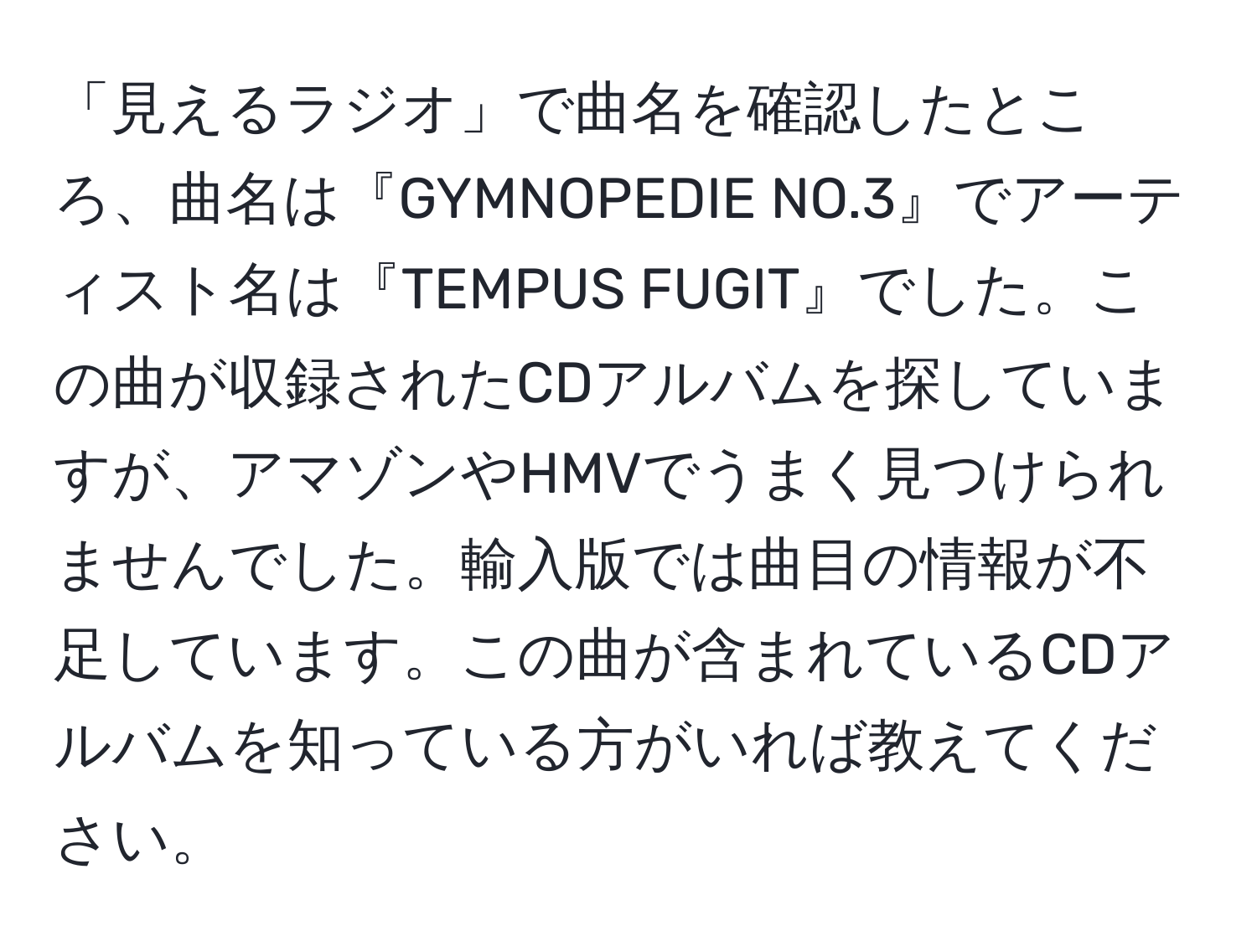 「見えるラジオ」で曲名を確認したところ、曲名は『GYMNOPEDIE NO.3』でアーティスト名は『TEMPUS FUGIT』でした。この曲が収録されたCDアルバムを探していますが、アマゾンやHMVでうまく見つけられませんでした。輸入版では曲目の情報が不足しています。この曲が含まれているCDアルバムを知っている方がいれば教えてください。