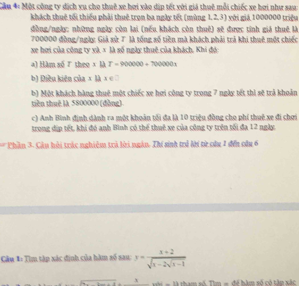 Cầu 4: Một công ty dịch yu cho thuê xe hợi vào dịn tết với giá thuê mỗi chiếc xe hợi như sau; 
khách thuê tối thiếu phải thuê trọn ba ngày tết (mùng 1.2, 3) với giá 1000000 triệu 
đồng/ngày: những ngày còn lai (nếu khách còn thuệ) sẽ được tính giá thuê là
700000 đồng/ngày Giả sử 7 là tống số tiền mà khách phải trả khi thuê một chiếc 
xe hơi của công ty và x là số ngày thuê của khách. Khi độ: 
) Hàm số 7 theo xkI=900000+700000x
b) Điều kiên của x|ax∈ □
b) Một khách hàng thuê một chiếc xe hợi công ty trong 7 ngày tết thị sẽ trả khoản 
tiên thuê là 5800000 (động) 
c) Anh Bình định dành ra một khoản tối đa là 10 triệu đồng cho phí thuệ xe đi chơi 
trong dịp tết, khi đó anh Bình có thể thuê xe của công ty trên tối đa 12 ngày 
* Phần 3- Câu hội trác nghiệm trả lời ngắn. Thí sinh trở lời từ cây 1 đến cây 6 
Câu l_2 Tim tập xác định của hàm số sau: y=frac x+2sqrt(x-2sqrt x-1) 
_ x tham số. Tim= đế bảm số có tập xác