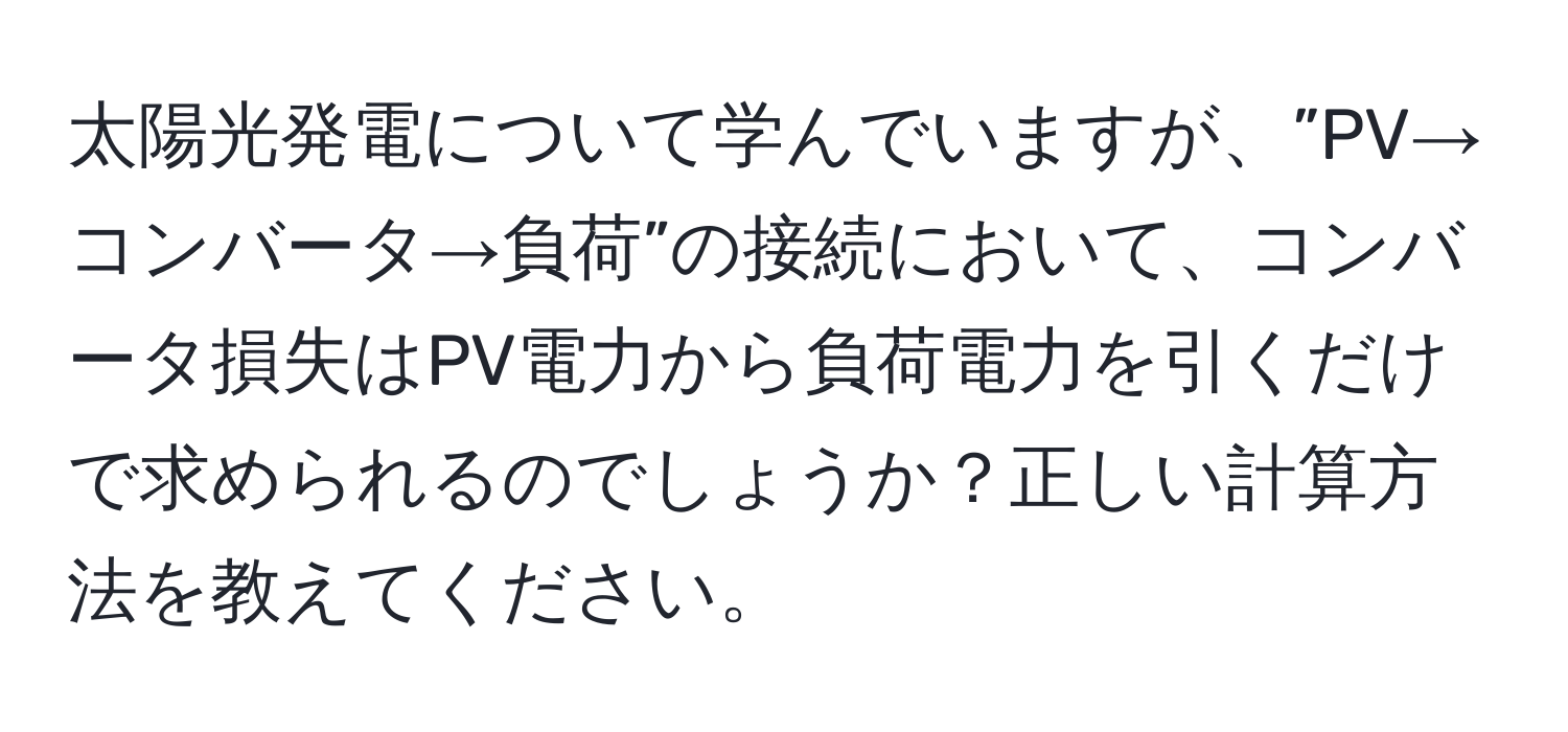 太陽光発電について学んでいますが、”PV→コンバータ→負荷”の接続において、コンバータ損失はPV電力から負荷電力を引くだけで求められるのでしょうか？正しい計算方法を教えてください。