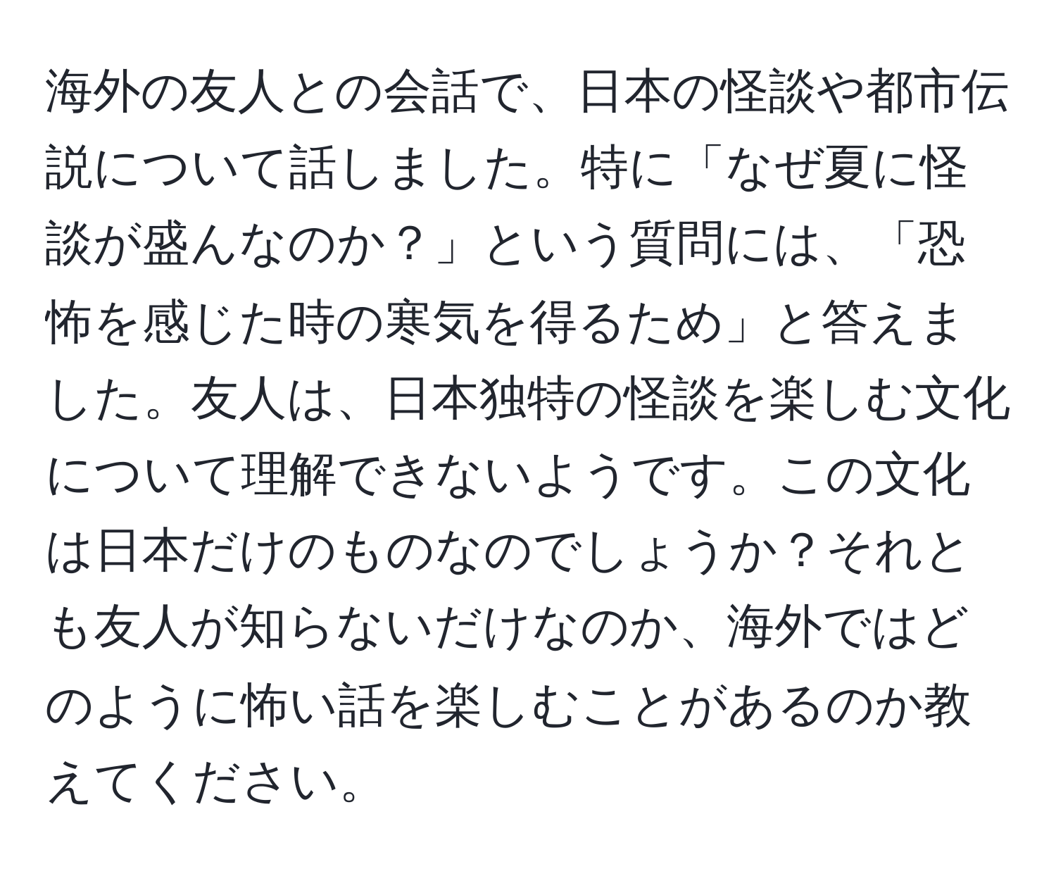 海外の友人との会話で、日本の怪談や都市伝説について話しました。特に「なぜ夏に怪談が盛んなのか？」という質問には、「恐怖を感じた時の寒気を得るため」と答えました。友人は、日本独特の怪談を楽しむ文化について理解できないようです。この文化は日本だけのものなのでしょうか？それとも友人が知らないだけなのか、海外ではどのように怖い話を楽しむことがあるのか教えてください。