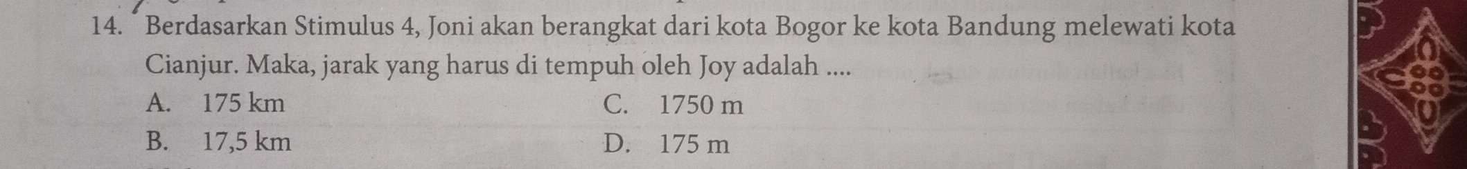 Berdasarkan Stimulus 4, Joni akan berangkat dari kota Bogor ke kota Bandung melewati kota
Cianjur. Maka, jarak yang harus di tempuh oleh Joy adalah ....
A. 175 km C. 1750 m
B. 17,5 km D. 175 m