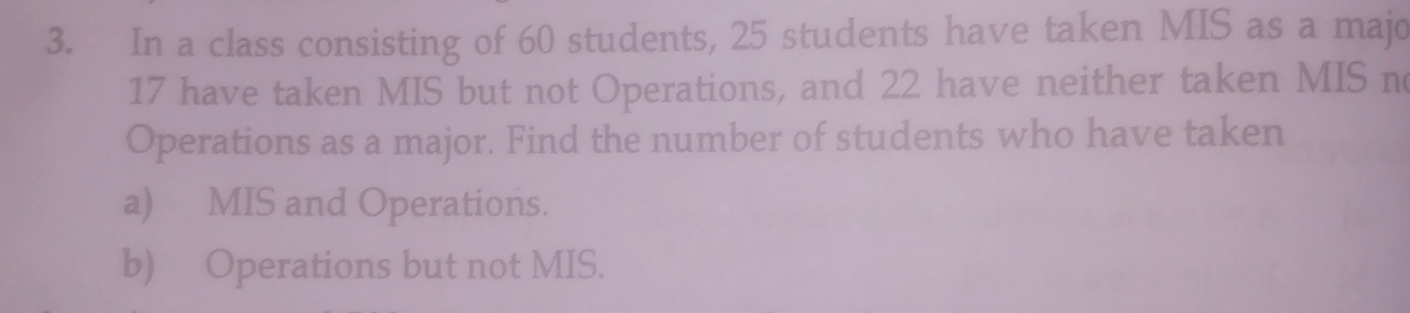 In a class consisting of 60 students, 25 students have taken MIS as a majo
17 have taken MIS but not Operations, and 22 have neither taken MIS n
Operations as a major. Find the number of students who have taken
a)      MIS and Operations.
b)   Operations but not MIS.