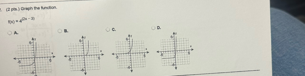 (2 pts.) Graph the function.
f(x)=4^((2x-3))
A. 
B. 
C. 
D.