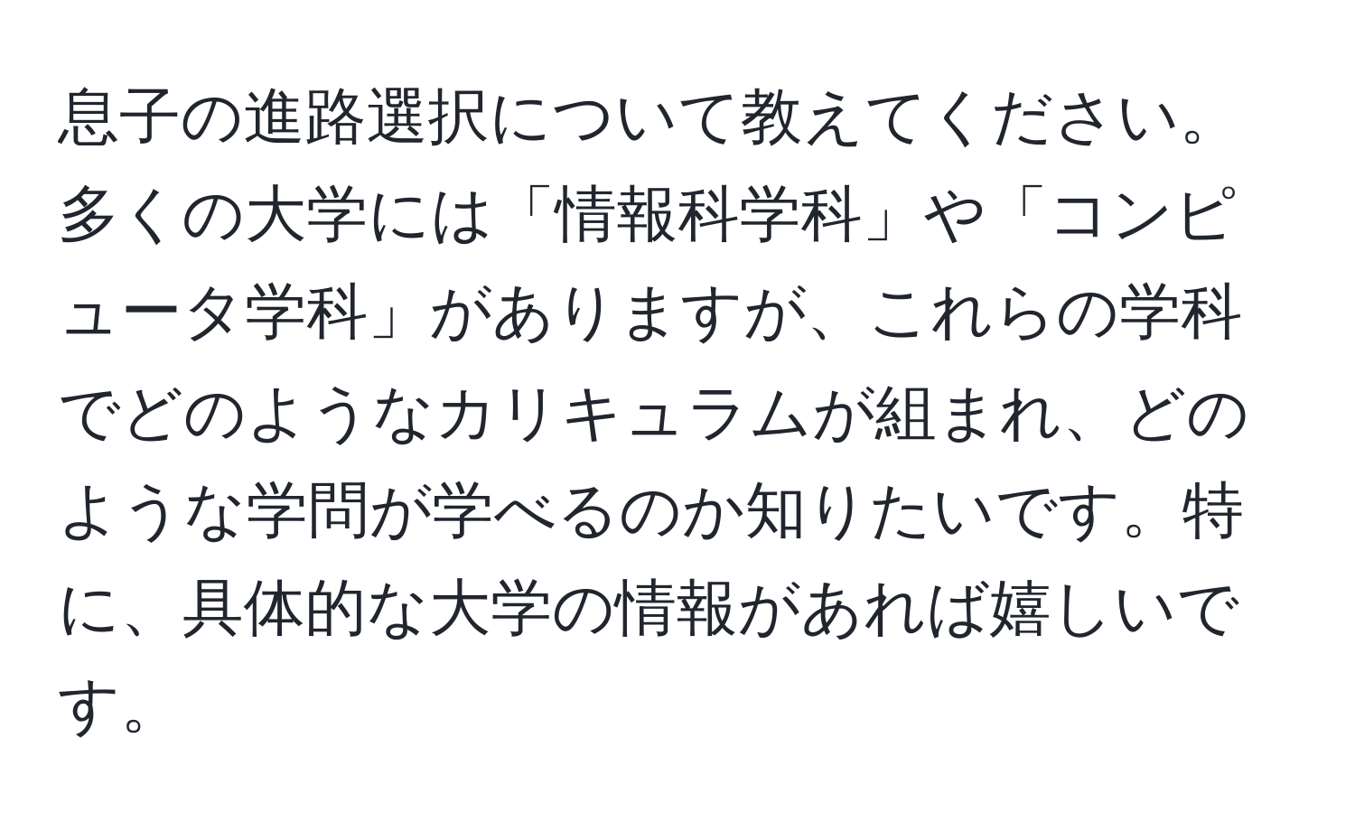 息子の進路選択について教えてください。多くの大学には「情報科学科」や「コンピュータ学科」がありますが、これらの学科でどのようなカリキュラムが組まれ、どのような学問が学べるのか知りたいです。特に、具体的な大学の情報があれば嬉しいです。