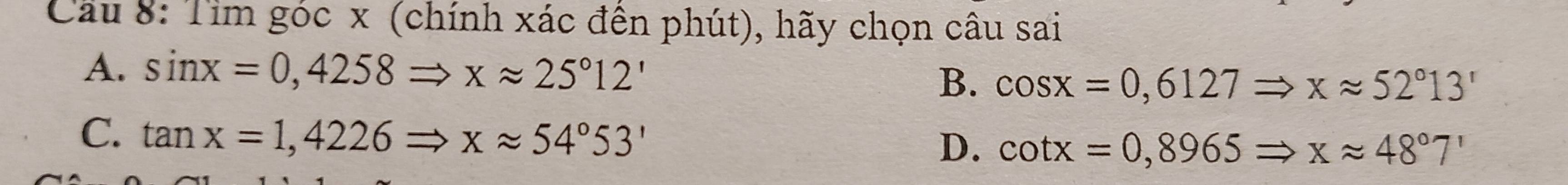 Cầu 8: Tim góc x (chính xác đến phút), hãy chọn câu sai
A. sin x=0,4258Rightarrow xapprox 25°12' B. cos x=0,6127Rightarrow xapprox 52°13'
C. tan x=1,4226Rightarrow xapprox 54°53' D. cot x=0,8965Rightarrow xapprox 48°7'