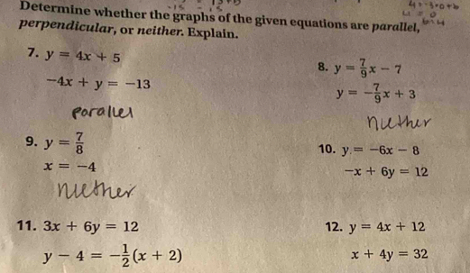 Determine whether the graphs of the given equations are parallel, 
perpendicular, or neither. Explain. 
7. y=4x+5
8. y= 7/9 x-7
-4x+y=-13
y=- 7/9 x+3
9. y= 7/8  10. y=-6x-8
x=-4
-x+6y=12
11. 3x+6y=12 12. y=4x+12
y-4=- 1/2 (x+2)
x+4y=32