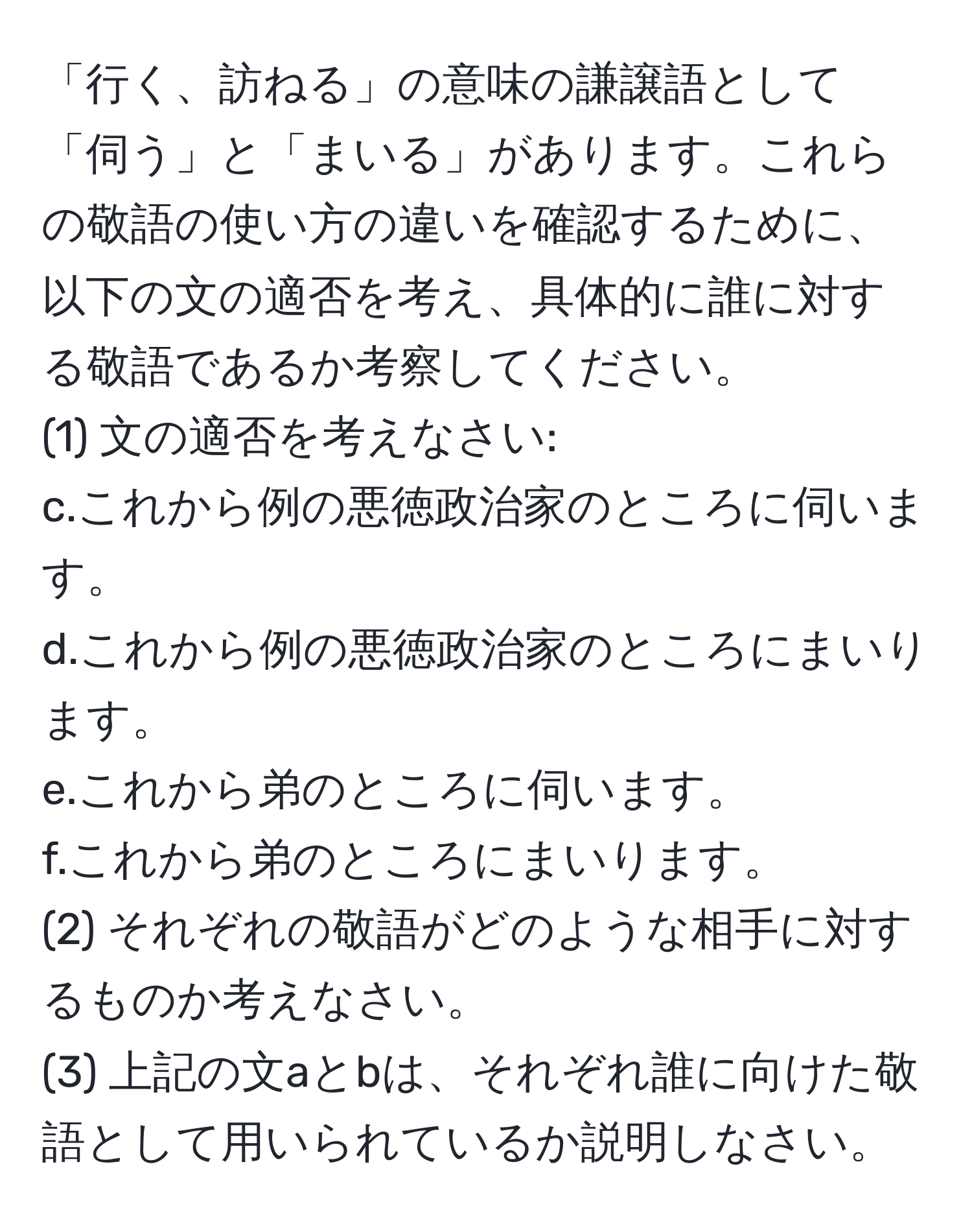 「行く、訪ねる」の意味の謙譲語として「伺う」と「まいる」があります。これらの敬語の使い方の違いを確認するために、以下の文の適否を考え、具体的に誰に対する敬語であるか考察してください。  
(1) 文の適否を考えなさい:  
c.これから例の悪徳政治家のところに伺います。  
d.これから例の悪徳政治家のところにまいります。  
e.これから弟のところに伺います。  
f.これから弟のところにまいります。  
(2) それぞれの敬語がどのような相手に対するものか考えなさい。  
(3) 上記の文aとbは、それぞれ誰に向けた敬語として用いられているか説明しなさい。