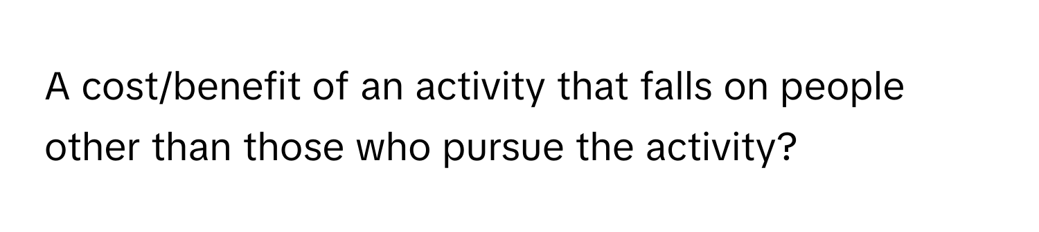 A cost/benefit of an activity that falls on people other than those who pursue the activity?