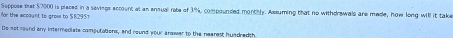 for the woount to grom to $8295) Suppose that $7000 is pieced in a sevings eccount at an ensual rate of 3%, compounded monthly. Assuming that no withdrewals are mede, how long will it take 
De not round any intermediate computations, and round your arawer to the nearest hundred th