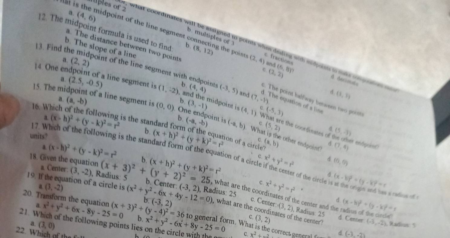 mples of 2
a. (4,6)
12. The midpoint formula is used to find b. (8,12)
n t is the midpoint of the line segment connecting the poin t c. fractions
b. multiples of 3
a. The distance between two points
or , what coordinates will be assigned to points when dealing with midpoints to maks cn p d    
13. Find th
b. The slope of a line
a. (2,2) (2,4) and (6,8)
point of the line segment with endpoints
c.
(2,2)
a. (2.5,-0.5)
14. One endpoint of a line segment is (1,-2) b. (4,4) (-3,5) and (7,-1)
d. decimats
d.
a. (a,-b)
(1,3)
c. The point halfway between two points
d. The equation of a line
, and the midpoint is (-5,3) (5,-3)
c.
15. The midpoint of a line segment is (0,0). One endpoint is (-a,b) What is the other endpoint
b. (-a,-b)
b. (3,-1) (4,1) What are the coordinates of
16. Which of the following is the standard form of the equation of a circle (a,b)
c (5,2)
a. (x-h)^2+(y-k)^2=r^2 b. (x+h)^2+(y+k)^2=r^2
d
units?
c.
17. Which of the following is the standard form of the equation of a circl x^2+y^2=r^2
d (7,4) er endpoint?
a (x-h)^2+(y-k)^2=r^2 b. (x+h)^2+(y+k)^2=r^2
C.
d (0,0)
18. Given the equation (x+3)^2+(y+2)^2=25 b. Center:
a. Center: (3,-2) , Radius: 5
d
r of the circle i (x-h)^2+(y-k)^2=r
19. If the equation of a circle is (x^2+y^2-6x+4y-12=0) (-3,2) , Radius: 25 (x-h)^2+(y-k)^2=r
a. (3,-2)
c. x^2+y^2=r^2 '
a radios of 1
, what are the coordinates of the center and the radius of the circle 
d.
c. Center: (3,2) , Radius: 25
b. (-3,2) (3,2)
20. Transform the equation (x+3)^2+(y-4)^2=36 , what are the coordinates of the center  ?
a. x^2+y^2+6x-8y-25=0 b.
C.
d. Center. (-3,-2)
21. Which of the following points lies on the circle with the (3,0) x^2+y^2-6x+8y-25=0 to general form. What is the correct general d. (-3,-2)
a. , Radius: 5
22. Which of the
h
C. x^2+x^2