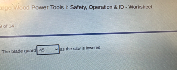 arge Wood Power Tools I: Safety, Operation & ID - Worksheet 
9 of 14 
The blade guard 45 as the saw is lowered.