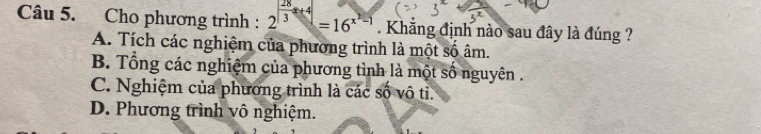 Cho phương trình : 2^(frac 28)3x+4=16^(x^2)-1. Khẳng định nào sau đây là đúng ?
A. Tích các nghiệm của phương trình là một số âm.
B. Tổng các nghiệm của phương tình là một số nguyên .
C. Nghiệm của phương trình là các số vô tỉ.
D. Phương trình vô nghiệm.