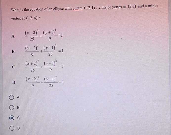 What is the equation of an ellipse with centre (-2,1) , a major yertex at (3,1) and a minor
vertex at (-2,4) ?
A frac (x-2)^225+frac (y+1)^29=1
B frac (x-2)^29+frac (y+1)^225=1
C frac (x+2)^225+frac (y-1)^29=1
D frac (x+2)^29+frac (y-1)^225=1
A
B
C
D