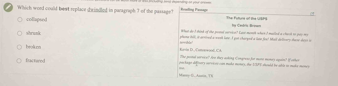 re or less (including zero) depending on your answer.
I Which word could best replace dwindled in paragraph 7 of the passage? Reading Passage
The Future of the USPS
collapsed by Cedric Brown
What do I think of the postal service? Last month when I mailed a check to pay my
shrunk phone bill, it arrived a week late. I got charged a late fee! Mail delivery these days is
terrible!
broken Kevin D., Cottonwood, CA
The postal service? Are they asking Congress for more money again? If other
fractured package defivery services can make money, the USPS should be able to make money
too .
Manny G., Austin, TX