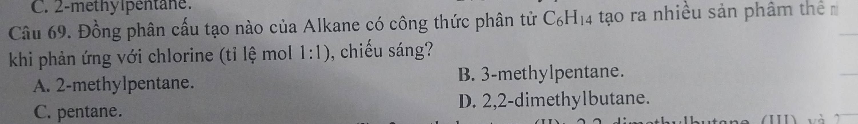 2 -methylpentane.
Câu 69. Đồng phân cấu tạo nào của Alkane có công thức phân tử C_6H_14 tạo ra nhiều sản phâm thê_
khi phản ứng với chlorine (tỉ lệ mol 1:1) , chiếu sáng?
B. 3 -methylpentane.
A. 2 -methylpentane.
_
D. 2, 2 -dimethylbutane.
C. pentane.