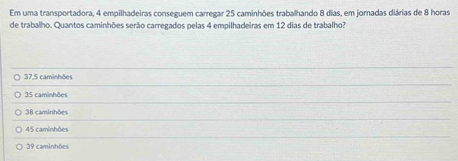 Em uma transportadora, 4 empilhadeiras conseguem carregar 25 caminhões trabalhando 8 dias, em jornadas diárias de 8 horas
de trabalho. Quantos caminhões serão carregados pelas 4 empilhadeiras em 12 dias de trabalho?
37,5 caminhões
35 caminhões
38 caminhões
45 caminhões
39 caminhões