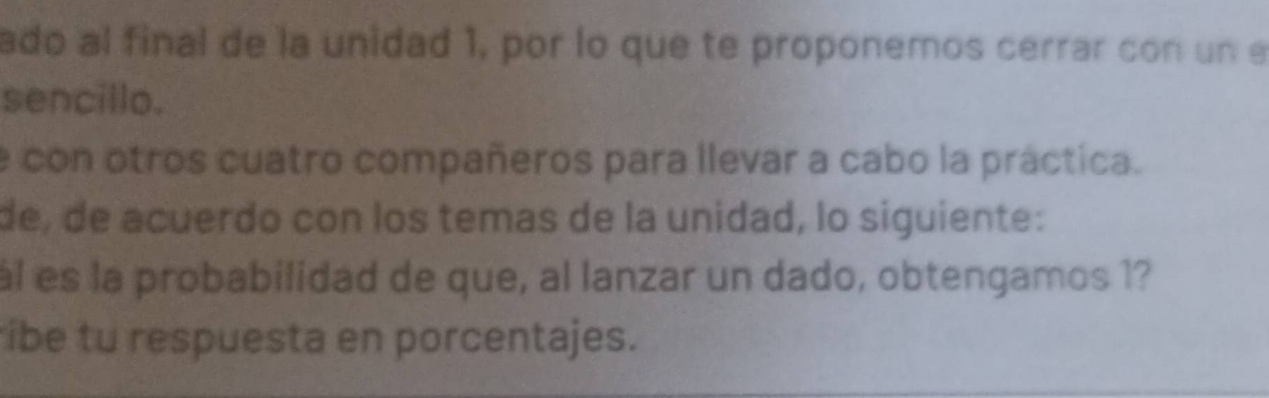 ado al final de la unidad 1, por lo que te proponemos cerrar con un e 
sencillo. 
e con otros cuatro compañeros para llevar a cabo la práctica. 
de, de acuerdo con los temas de la unidad, lo siguiente: 
ál es la probabilidad de que, al lanzar un dado, obtengamos 1? 
íbe tu respuesta en porcentajes.