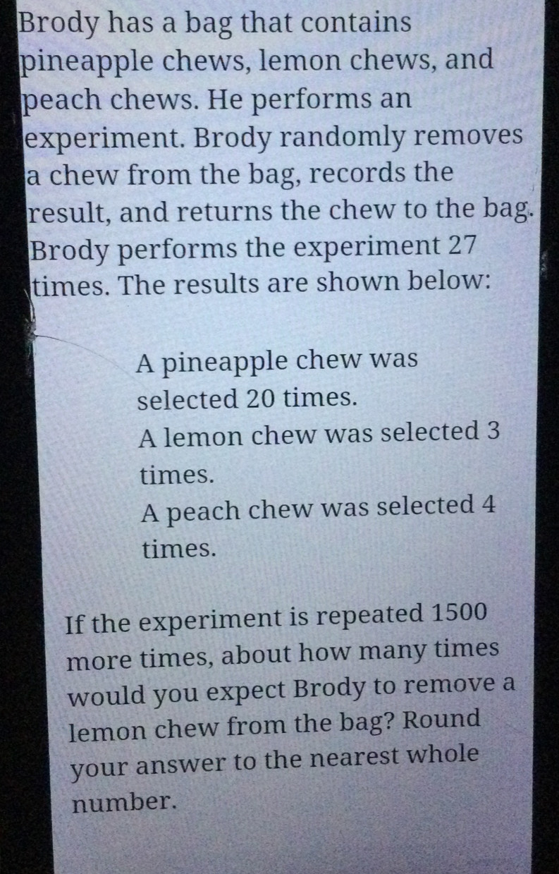 Brody has a bag that contains 
pineapple chews, lemon chews, and 
peach chews. He performs an 
experiment. Brody randomly removes 
a chew from the bag, records the 
result, and returns the chew to the bag. 
Brody performs the experiment 27
times. The results are shown below: 
A pineapple chew was 
selected 20 times. 
A lemon chew was selected 3
times. 
A peach chew was selected 4
times. 
If the experiment is repeated 1500
more times, about how many times 
would you expect Brody to remove a 
lemon chew from the bag? Round 
your answer to the nearest whole 
number.