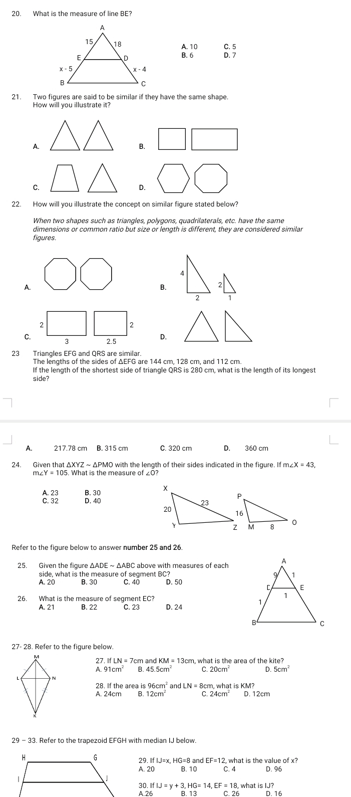 What is the measure of line BE?
A. 10 C. 5
B. 6 D. 7
21. Two figures are said to be similar if they have the same shape.
How will you illustrate it?
A.
B.
C.
D.
22. How will you illustrate the concept on similar figure stated below?
When two shapes such as triangles, polygons, quadrilaterals, etc. have the same
dimensions or common ratio but size or length is different, they are considered similar
figures.
4
A.
B. 2
2
2
2
C.
3 2.5 D.
23 Triangles EFG and QRS are similar.
The lengths of the sides of ΔEFG are 144 cm, 128 cm, and 112 cm.
If the length of the shortest side of triangle QRS is 280 cm, what is the length of its longest
side?
A. 217.78 cm B. 315 cm C. 320 cm D. 360 cm
24.₹ Given that △ XYZsim △ PM O with the length of their sides indicated in the figure. ifm∠ X=43,
n∠ Y=105. What is the measure of ∠0?
A. 23 B. 30
C. 32 D. 40 
Refer to the figure below to answer number 25 and 26.
25. Given the figure △ ADEsim △ AE BC above with measures of each
side, what is the measure of segment BC?
A. 20 B. 30 C. 40 D. 50
26. What is the measure of segment EC?
A. 21 B. 22 C. 23 D. 24
27- 28. Refer to the figure below.
27 ifLN=7cmandKM=13cm what is the area of the kite?
A. 91cm^2 B 45.5cm^2 C 20cm^2 D. 5cm^2
28. If the area is 96cm^2 an dLN=8cm , what is K
A. 24cm B. 12cm^2 C. 24cm^2 D. 12cm
29 - 33. Refer to the trapezoid EFGH with median IJ below
29 IfIJ=x,HG=8 and EF=12 , what is the value of x?
A. 20 B. 10 C. 4 D. 96
30. IfIJ=y+3,HG=14,EF=18 what is IJ?
A.26 B.13 C26 D.16