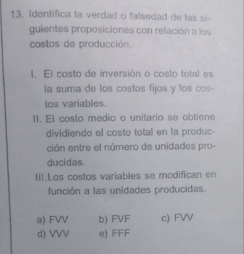 Identifica la verdad o falsedad de las si-
guientes proposiciones con relación a los
costos de producción.
I. El costo de inversión o costo total es
la suma de los costos fijos y los cos-
tos variables.
II. El costo medio o unitario se obtiene
dividiendo el costo total en la produc-
ción entre el número de unidades pro-
ducidas.
III.Los costos variables se modifican en
función a las unidades producidas.
a) FVV b) FVF c) FVV
d) VVV e) FFF