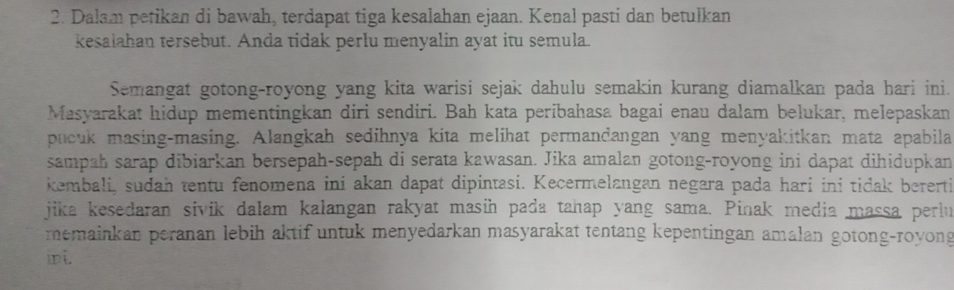 Dalam petikan di bawah, terdapat tiga kesalahan ejaan. Kenal pasti dan betulkan 
kesalahan tersebut. Anda tidak perlu menyalin ayat itu semula. 
Semangat gotong-royong yang kita warisi sejak dahulu semakin kurang diamalkan pada hari ini. 
Masyarakat hidup mementingkan diri sendiri. Bah kata peribahasa bagai enau dalam belukar, melepaskan 
pucuk masing-masing. Alangkah sedihnya kita melihat permandangan yang menyakitkan mata apabila 
sampah sarap dibiarkan bersepah-sepah di serata kawasan. Jika amalan gotong-royong ini dapat dihidupkan 
kembali, sudah tentu fenomena ini akan dapat dipintasi. Kecermelangan negara pada hari ini tidak bererti 
jika kesedaran sivik dalam kalangan rakyat masin pada tahap yang sama. Pinak media massa perlu 
memainkan peranan lebih aktif untuk menyedarkan masyarakat tentang kepentingan amalan gotong-royong 
ni.