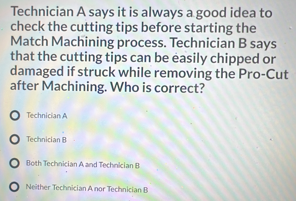 Technician A says it is always a good idea to
check the cutting tips before starting the
Match Machining process. Technician B says
that the cutting tips can be easily chipped or
damaged if struck while removing the Pro-Cut
after Machining. Who is correct?
Technician A
Technician B
Both Technician A and Technician B
Neither Technician A nor Technician B