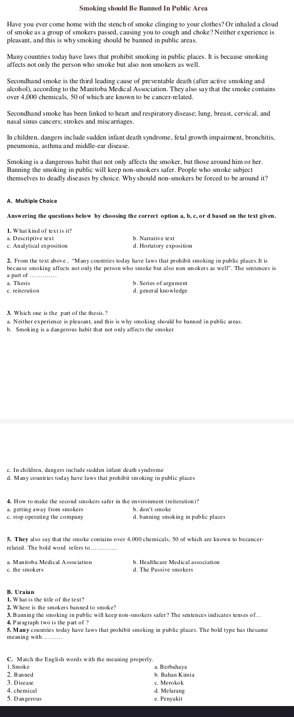 Smoking should Be Banned In Public Area
Have you ever come home with the stench of smoke clinging to your clothes? Or inhaled a cloud
of smoke as a group of smokers passed, causing you to cough and choke? Neither experience is
pleasant, and this is why smoking should be banned in public areas.
Many countries today have laws that prohibit smoking in public places. It is because smoking
affects not only the person who smoke but also non smokers as well.
Secondhand smoke is the third leading cause of preventable death (after active smoking and
alcohol), according to the Manitoba Medical Association. They also say that the smoke contains
over 4,000 chemicals, 50 of which are known to be cancer-related.
Secondhand smoke has been linked to heart and respiratory disease; lung, breast, cervical, and
nasal sinus cancers; strokes and miscarriages.
In children, dangers include sudden infant death syndrome, fetal growth impairment, bronchitis,
pneumonia, asthma and middle-ear disease.
Smoking is a dangerous habit that not only affects the smoker, but those around him or her.
Banning the smoking in public will keep non-smokers safer. People who smoke subject
themselves to deadly diseases by choice. Whyshould non-smokers be forced to be around it?
A. Multiple Choice
Answering the questions below by choosing the correct option a, b, c, or d based on the text given.
1. What kind of text is it?
a. Descriptive text b. Narrative text
c. Analytical exposition d. Hortatory exposition
2. From the text above , “Many countries today have laws that prohibit smoking in public places. It is
because smoking affects not only the person who smoke but also non smokers as well". The sentences is
a part of_
a. Thesis b. Series of argument
c. reiteration d. generalknowledge
3. Which one is the part of the thesis.?
a. Neither experience is pleasant, and this is why smoking should be banned in public areas.
b. Smoking is a dangerous habit that not only affects the smoker
c. In children, dangers include sudden infant death syndrome
d. Many countries today have laws that prohibit smoking in public places
a. getting away from smokers b. don't smoke
c. stop operating the company d. banning smoking in public places
5. They also say that the smoke contains over 4,000 chemicals, 50 of which are known to becancer
related. The bold word refers to_
a. Manitoba Medical Association b. Healthcare Medical association
c. the smokers d. The Passive smokers
B. Uraian
1. What is the title of the text?
2. Where is the smokers banned to smoke?
3. Banning the smoking in public will keep non-smokers safer? The sentences indicates tenses of..
4. Paragraph two is the part of ?
5. Many countries today have laws that prohibit smoking in public places. The bold type has thesame
meaning with
C. Match the English words with the meaning properly
1.Smoke a. Berbahaya
2. B an ne d b, Bahan Kimia
3. Disease c. Merokok
4. chemical d. Melarang
5. Dangerous e. Penyakit
