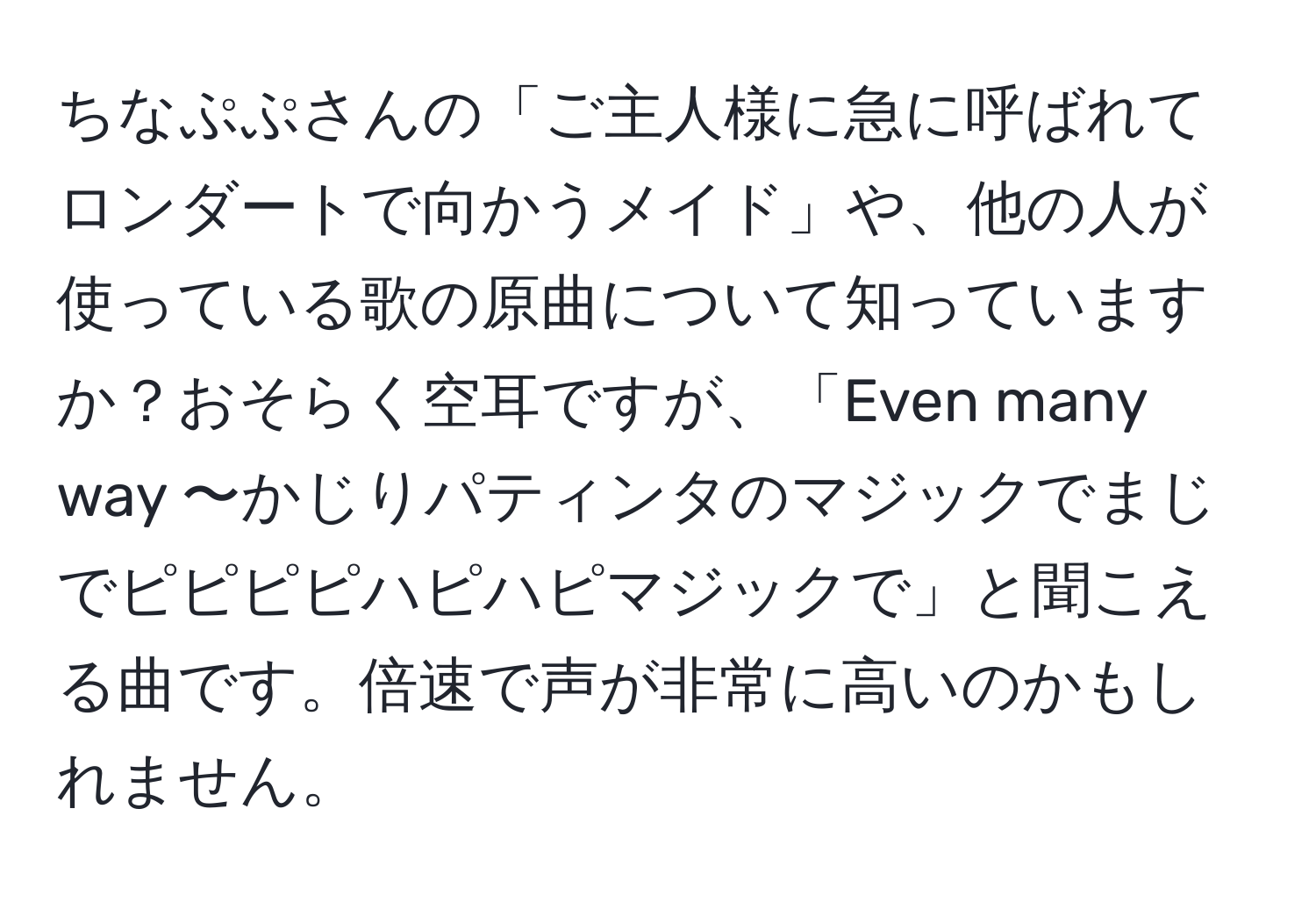 ちなぷぷさんの「ご主人様に急に呼ばれてロンダートで向かうメイド」や、他の人が使っている歌の原曲について知っていますか？おそらく空耳ですが、「Even many way 〜かじりパティンタのマジックでまじでピピピピハピハピマジックで」と聞こえる曲です。倍速で声が非常に高いのかもしれません。