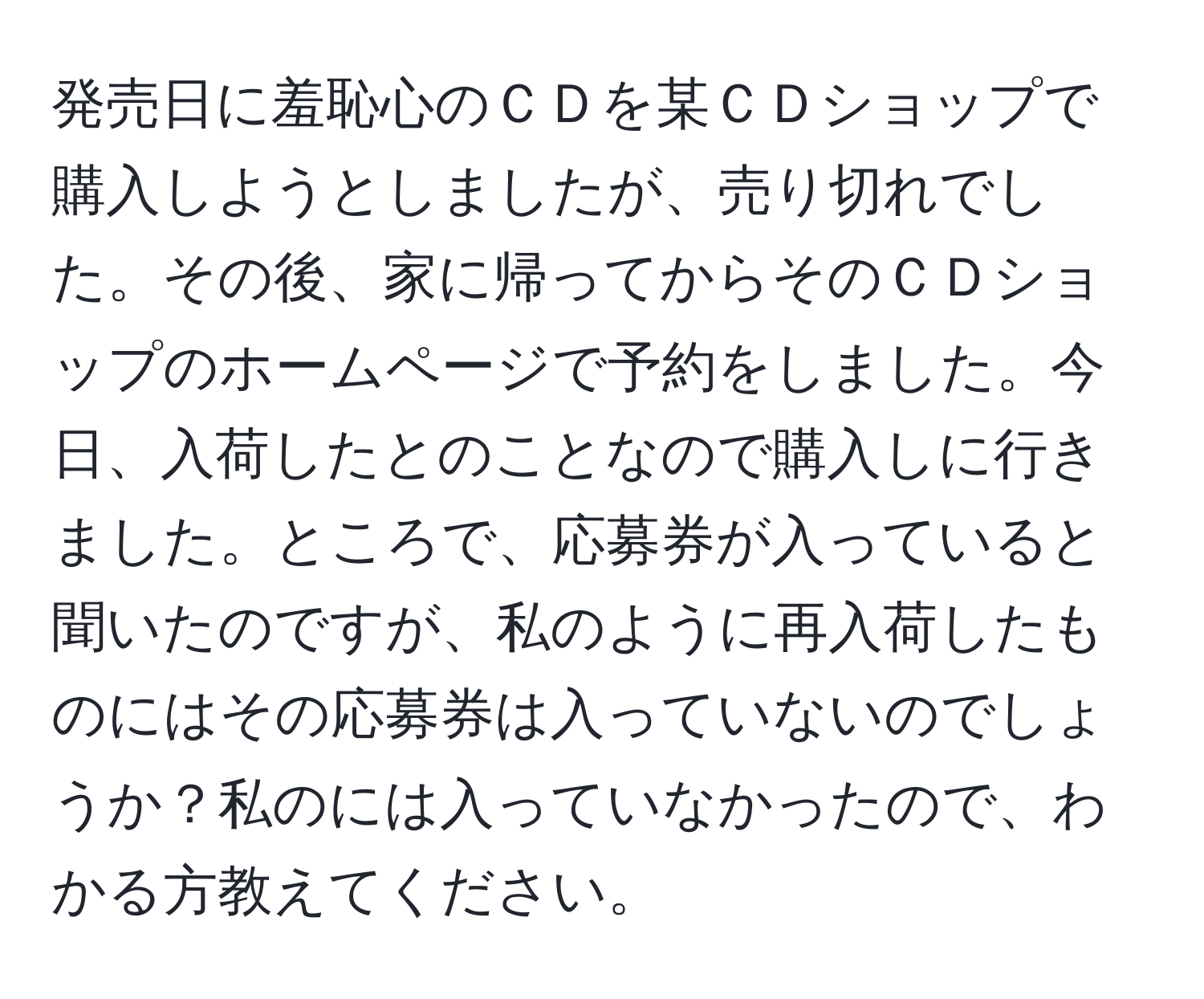 発売日に羞恥心のＣＤを某ＣＤショップで購入しようとしましたが、売り切れでした。その後、家に帰ってからそのＣＤショップのホームページで予約をしました。今日、入荷したとのことなので購入しに行きました。ところで、応募券が入っていると聞いたのですが、私のように再入荷したものにはその応募券は入っていないのでしょうか？私のには入っていなかったので、わかる方教えてください。