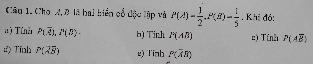 Cho A, B là hai biến cố độc lập và P(A)= 1/2 , P(B)= 1/5 . Khi đó:
a) Tính P(overline A), P(overline B) b) Tính P(AB) P(Aoverline B)
c) Tính
d) Tính P(overline Aoverline B) e) Tính P(overline AB)