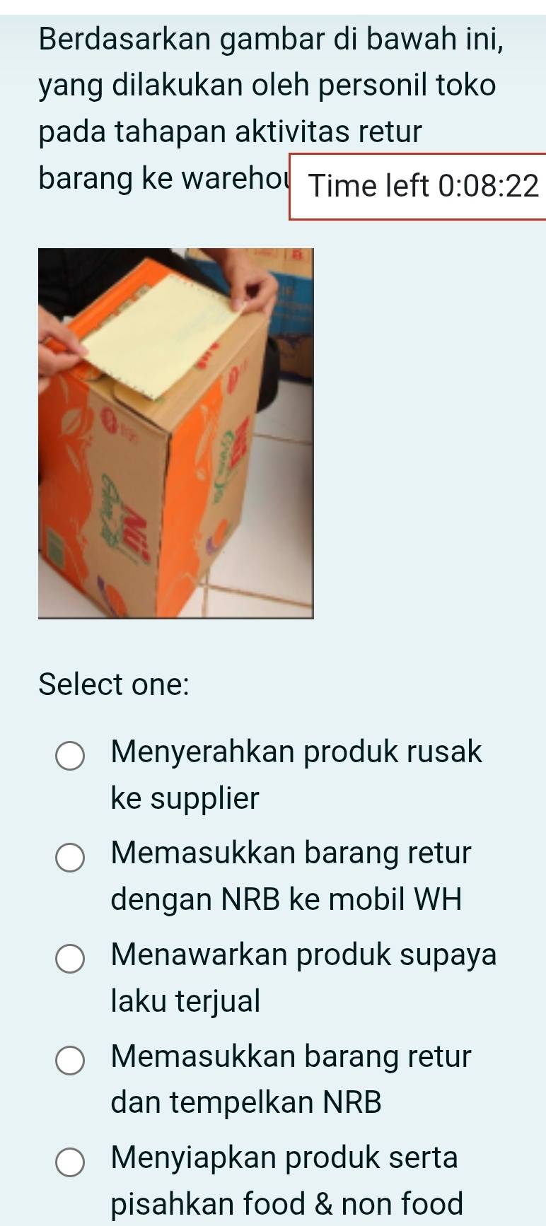 Berdasarkan gambar di bawah ini,
yang dilakukan oleh personil toko
pada tahapan aktivitas retur
barang ke warehou Time left 0:08:22
Select one:
Menyerahkan produk rusak
ke supplier
Memasukkan barang retur
dengan NRB ke mobil WH
Menawarkan produk supaya
laku terjual
Memasukkan barang retur
dan tempelkan NRB
Menyiapkan produk serta
pisahkan food & non food