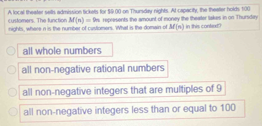 A local theater sells admission tickets for $9.00 on Thursday nights. At capacity, the theater holds 100
customers. The function M(n)=9n represents the amount of money the theater takes in on Thursday
nights, where n is the number of customers. What is the domain of M(n) in this context?
all whole numbers
all non-negative rational numbers
all non-negative integers that are multiples of 9
all non-negative integers less than or equal to 100