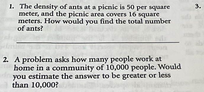 The density of ants at a picnic is 50 per square 3.
meter, and the picnic area covers 16 square
meters. How would you find the total number 
of ants? 
_ 
2. A problem asks how many people work at 
home in a community of 10,000 people. Would 
you estimate the answer to be greater or less 
than 10,000?